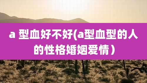a 型血好不好(a型血型的人的性格婚姻爱情)