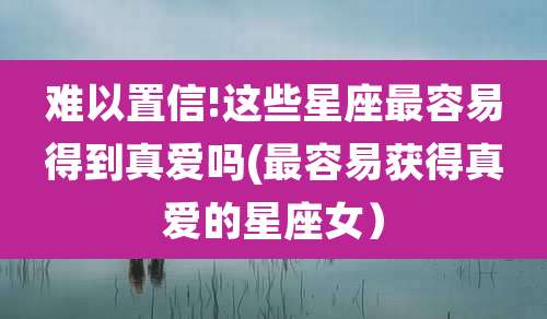 难以置信!这些星座最容易得到真爱吗(最容易获得真爱的星座女)