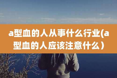 a型血的人从事什么行业(a型血的人应该注意什么）