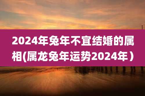 2024年兔年不宜结婚的属相(属龙兔年运势2024年)