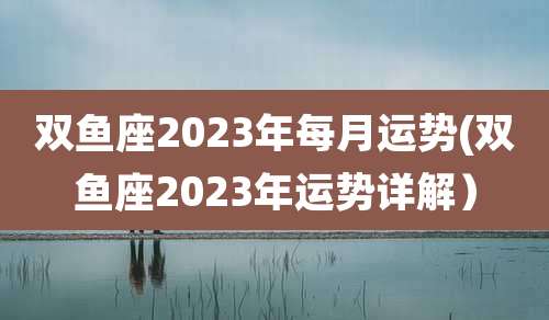 双鱼座2023年每月运势(双鱼座2023年运势详解)