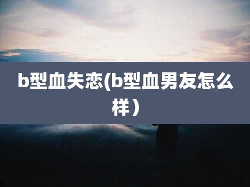 b型血失恋(b型血男友怎么样)