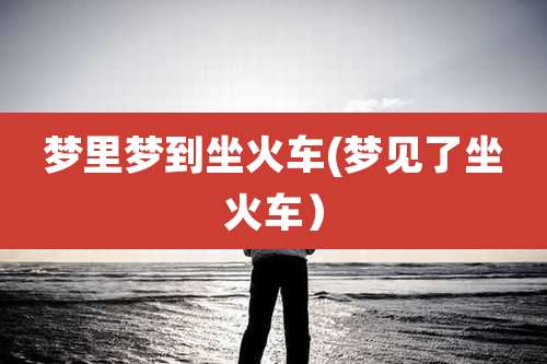 梦里梦到坐火车(梦见了坐火车）