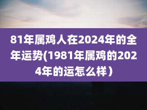81年属鸡人在2024年的全年运势(1981年属鸡的2024年的运怎么样)