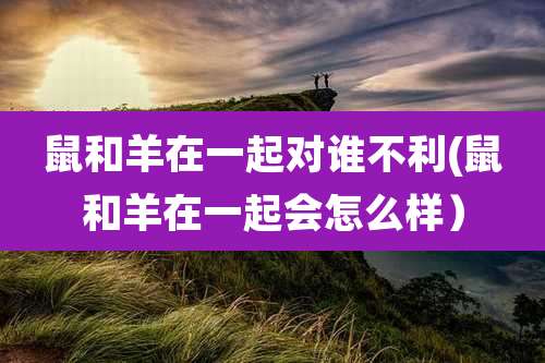 鼠和羊在一起对谁不利(鼠和羊在一起会怎么样）