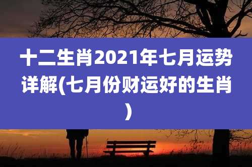 十二生肖2021年七月运势详解(七月份财运好的生肖）