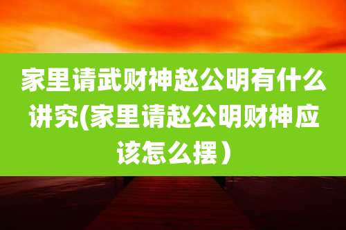 家里请武财神赵公明有什么讲究(家里请赵公明财神应该怎么摆）