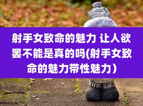 射手女致命的魅力 让人欲罢不能是真的吗(射手女致命的魅力带性魅力）