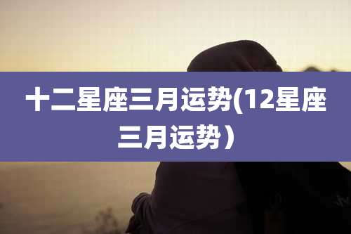 十二星座三月运势(12星座三月运势)