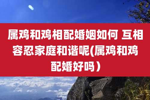 属鸡和鸡相配婚姻如何 互相容忍家庭和谐呢(属鸡和鸡配婚好吗）