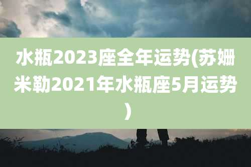水瓶2023座全年运势(苏姗米勒2021年水瓶座5月运势)