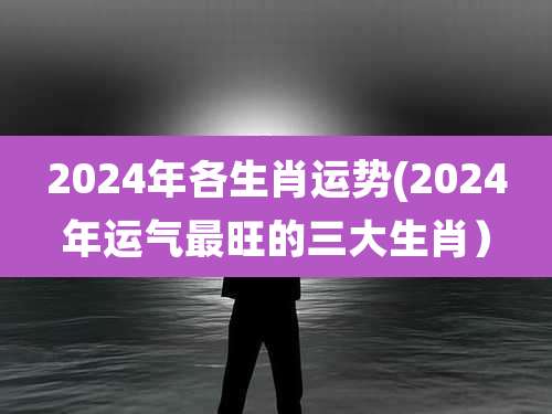 2024年各生肖运势(2024年运气最旺的三大生肖)