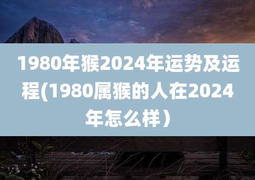 1980年猴2024年运势及运程(1980属猴的人在2024年怎么样)