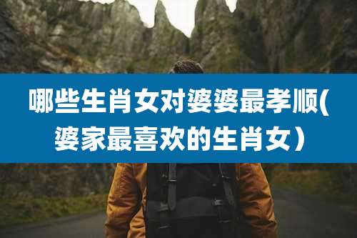 哪些生肖女对婆婆最孝顺(婆家最喜欢的生肖女）