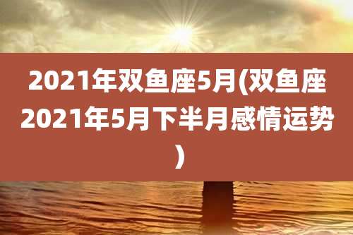 2021年双鱼座5月(双鱼座2021年5月下半月感情运势）