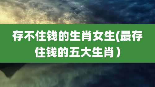 存不住钱的生肖女生(最存住钱的五大生肖)
