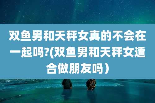 双鱼男和天秤女真的不会在一起吗?(双鱼男和天秤女适合做朋友吗）