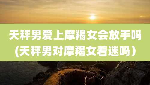 天秤男爱上摩羯女会放手吗(天秤男对摩羯女着迷吗）