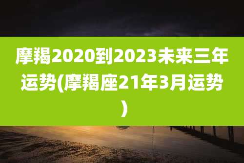 摩羯2020到2023未来三年运势(摩羯座21年3月运势)