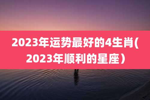 2023年运势最好的4生肖(2023年顺利的星座）