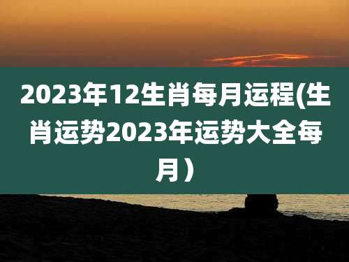 2023年12生肖每月运程(生肖运势2023年运势大全每月）