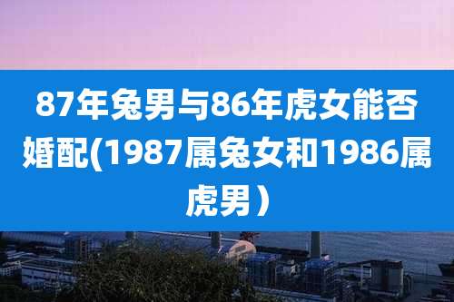 87年兔男与86年虎女能否婚配(1987属兔女和1986属虎男）