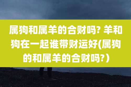 属狗和属羊的合财吗? 羊和狗在一起谁带财运好(属狗的和属羊的合财吗?）