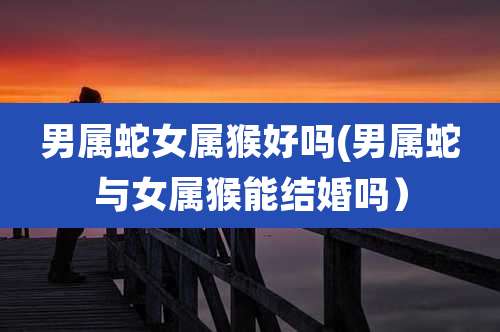 男属蛇女属猴好吗(男属蛇与女属猴能结婚吗)