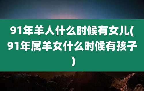 91年羊人什么时候有女儿(91年属羊女什么时候有孩子)