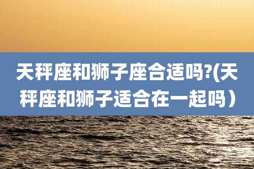 天秤座和狮子座合适吗?(天秤座和狮子适合在一起吗）