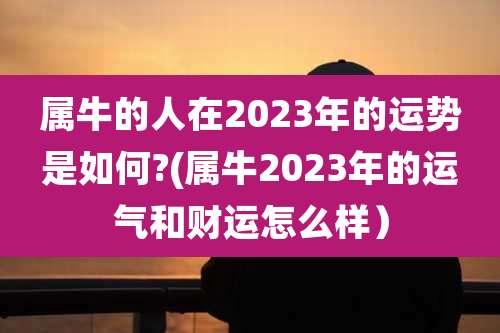 属牛的人在2023年的运势是如何?(属牛2023年的运气和财运怎么样）