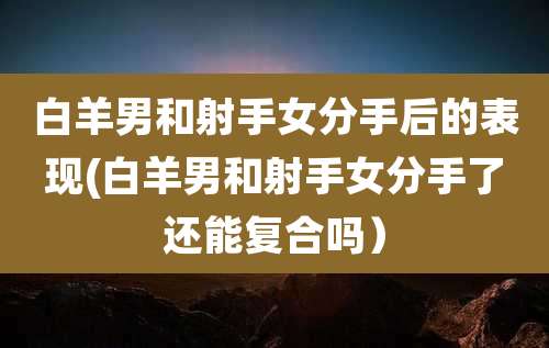白羊男和射手女分手后的表现(白羊男和射手女分手了还能复合吗)