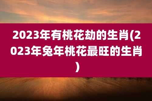2023年有桃花劫的生肖(2023年兔年桃花最旺的生肖)