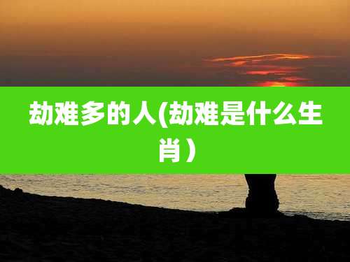 劫难多的人(劫难是什么生肖)