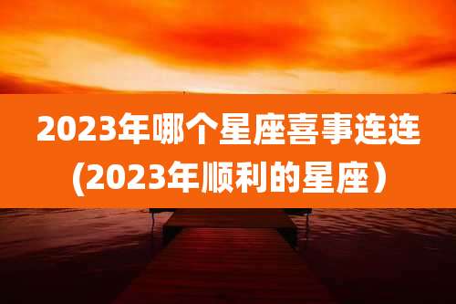 2023年哪个星座喜事连连(2023年顺利的星座)
