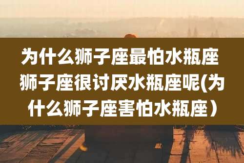 为什么狮子座最怕水瓶座 狮子座很讨厌水瓶座呢(为什么狮子座害怕水瓶座)