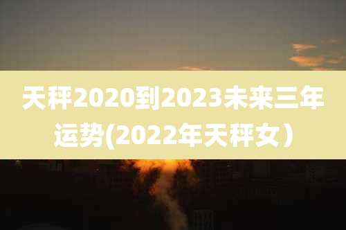 天秤2020到2023未来三年运势(2022年天秤女）