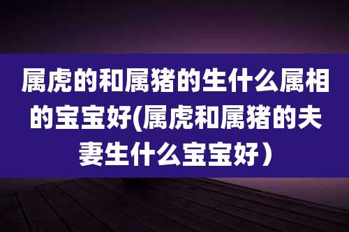 属虎的和属猪的生什么属相的宝宝好(属虎和属猪的夫妻生什么宝宝好)