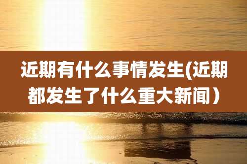 近期有什么事情发生(近期都发生了什么重大新闻)