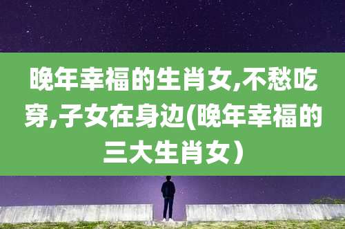 晚年幸福的生肖女,不愁吃穿,子女在身边(晚年幸福的三大生肖女)