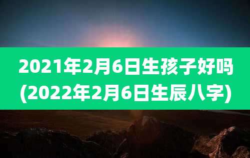 2021年2月6日生孩子好吗(2022年2月6日生辰八字)