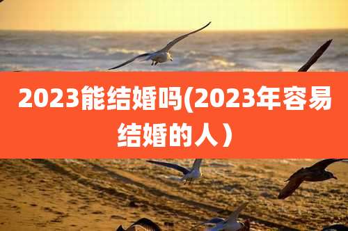 2023能结婚吗(2023年容易结婚的人)