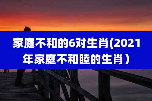家庭不和的6对生肖(2021年家庭不和睦的生肖)