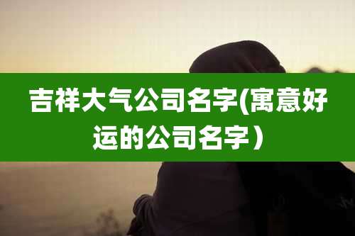 吉祥大气公司名字(寓意好运的公司名字）