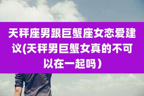 天秤座男跟巨蟹座女恋爱建议(天秤男巨蟹女真的不可以在一起吗）