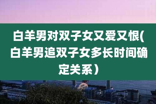 白羊男对双子女又爱又恨(白羊男追双子女多长时间确定关系)
