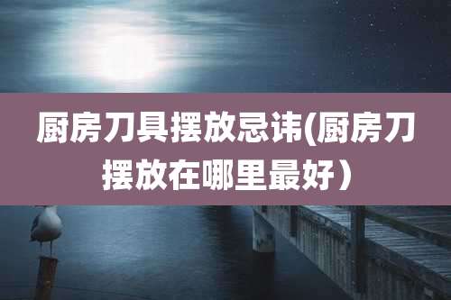 厨房刀具摆放忌讳(厨房刀摆放在哪里最好)