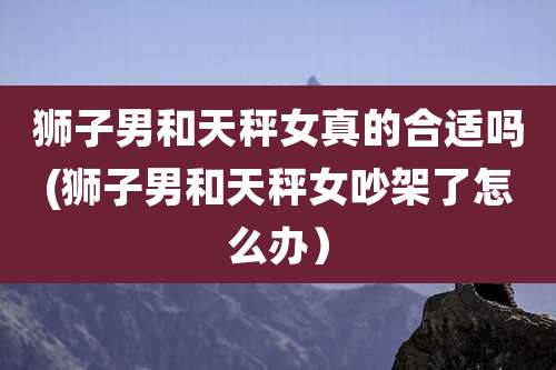 狮子男和天秤女真的合适吗(狮子男和天秤女吵架了怎么办)