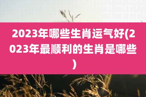 2023年哪些生肖运气好(2023年最顺利的生肖是哪些)