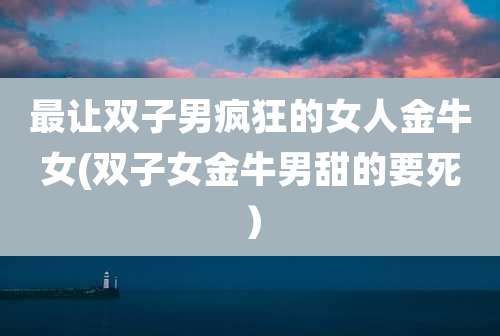 最让双子男疯狂的女人金牛女(双子女金牛男甜的要死）